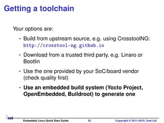 Getting a toolchain
Your options are:
• Build from upstream source, e.g. using CrosstoolNG:
http://crosstool-ng.github.io
• Download from a trusted third party, e.g. Linaro or
Bootlin
• Use the one provided by your SoC/board vendor
(check quality ﬁrst)
• Use an embedded build system (Yocto Project,
OpenEmbedded, Buildroot) to generate one
Embedded Linux Quick Start Guide 62 Copyright © 2011-2019, 2net Ltd
 