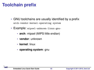 Toolchain preﬁx
• GNU toolchains are usually identiﬁed by a preﬁx
arch-vendor-kernel-operating system
• Example: mipsel-unknown-linux-gnu-
• arch: mipsel (MIPS little endian)
• vendor: unknown
• kernel: linux
• operating system: gnu
Embedded Linux Quick Start Guide 63 Copyright © 2011-2019, 2net Ltd
 