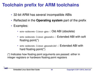 Toolchain preﬁx for ARM toolchains
• 32-bit ARM has several incompatible ABIs
• Reﬂected in the Operating system part of the preﬁx
• Examples:
• arm-unknown-linux-gnu-: Old ABI (obsolete)
• arm-unknown-linux-gnueabi-: Extended ABI with soft
ﬂoating point(*)
• arm-unknown-linux-gnueabihf-: Extended ABI with
hard ﬂoating point(*)
(*) Indicates how ﬂoating point arguments are passed: either in
integer registers or hardware ﬂoating point registers
Embedded Linux Quick Start Guide 64 Copyright © 2011-2019, 2net Ltd
 