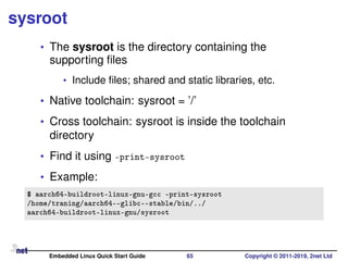sysroot
• The sysroot is the directory containing the
supporting ﬁles
• Include ﬁles; shared and static libraries, etc.
• Native toolchain: sysroot = ’/’
• Cross toolchain: sysroot is inside the toolchain
directory
• Find it using -print-sysroot
• Example:
$ aarch64-buildroot-linux-gnu-gcc -print-sysroot
/home/traning/aarch64--glibc--stable/bin/../
aarch64-buildroot-linux-gnu/sysroot
Embedded Linux Quick Start Guide 65 Copyright © 2011-2019, 2net Ltd
 