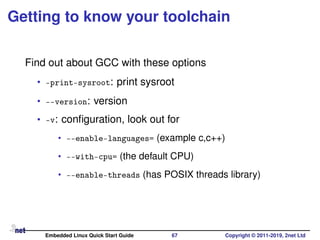 Getting to know your toolchain
Find out about GCC with these options
• -print-sysroot: print sysroot
• --version: version
• -v: conﬁguration, look out for
• --enable-languages= (example c,c++)
• --with-cpu= (the default CPU)
• --enable-threads (has POSIX threads library)
Embedded Linux Quick Start Guide 67 Copyright © 2011-2019, 2net Ltd
 