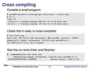 Cross compiling
Compile a small program:
$ aarch64-buildroot-linux-gnu-gcc hello-arm.c -o hello-arm
$ ls -l
total 12
-rwxrwxr-x 1 traning traning 7360 Oct 13 10:45 hello-arm
-rw-rw-r-- 1 traning traning 119 Oct 13 10:44 hello-arm.c
Check that it really is cross-compiled:
$ file hello-arm
hello-arm: ELF 64-bit LSB executable, ARM aarch64, version 1 (SYSV),
dynamically linked, interpreter /lib/ld-linux-aarch64.so.1,
for GNU/Linux 3.10.0, not stripped
See the run-time linker and libraries:
$ ∼/embedded/list-libs hello-arm
[Requesting program interpreter: /lib/ld-linux-aarch64.so.1]
0x0000000000000001 (NEEDED) Shared library: [libc.so.6]
Embedded Linux Quick Start Guide 69 Copyright © 2011-2019, 2net Ltd
 