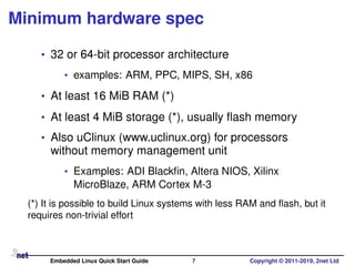 Minimum hardware spec
• 32 or 64-bit processor architecture
• examples: ARM, PPC, MIPS, SH, x86
• At least 16 MiB RAM (*)
• At least 4 MiB storage (*), usually ﬂash memory
• Also uClinux (www.uclinux.org) for processors
without memory management unit
• Examples: ADI Blackﬁn, Altera NIOS, Xilinx
MicroBlaze, ARM Cortex M-3
(*) It is possible to build Linux systems with less RAM and ﬂash, but it
requires non-trivial effort
Embedded Linux Quick Start Guide 7 Copyright © 2011-2019, 2net Ltd
 