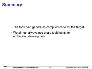 Summary
• The toolchain generates compiled code for the target
• We almost always use cross toolchains for
embedded development
Embedded Linux Quick Start Guide 70 Copyright © 2011-2019, 2net Ltd
 