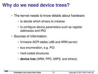 Why do we need device trees?
• The kernel needs to know details about hardware
• to decide which drivers to initialise
• to conﬁgure device parameters such as register
addresses and IRQ
• Sources of information:
• ﬁrmware ACPI tables (x86 and ARM server)
• bus enumeration, e.g. PCI
• hard coded structures
• device tree (ARM, PPC, MIPS, and others)
Embedded Linux Quick Start Guide 73 Copyright © 2011-2019, 2net Ltd
 