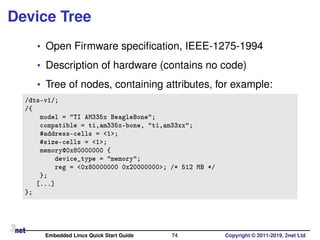 Device Tree
• Open Firmware speciﬁcation, IEEE-1275-1994
• Description of hardware (contains no code)
• Tree of nodes, containing attributes, for example:
/dts-v1/;
/{
model = "TI AM335x BeagleBone";
compatible = ti,am335x-bone, "ti,am33xx";
#address-cells = <1>;
#size-cells = <1>;
memory@0x80000000 {
device_type = "memory";
reg = <0x80000000 0x20000000>; /* 512 MB */
};
[...]
};
Embedded Linux Quick Start Guide 74 Copyright © 2011-2019, 2net Ltd
 