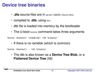 Device tree binaries
• .dts source ﬁles are in arch/<ARCH>/boot/dts
• compiled to .dtb, using dtc
• dtb ﬁle is loaded into memory by the bootloader
• The U-boot bootz command takes three arguments
bootz <kernel> <ramdisk> <dt binary>
• If there is no ramdisk (which is common)
bootz <kernel> - <dt binary>
• The dtb is also known as a Device Tree Blob, or a
Flattened Device Tree (fdt)
Embedded Linux Quick Start Guide 75 Copyright © 2011-2019, 2net Ltd
 