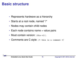 Basic structure
• Represents hardware as a hierarchy
• Starts at a root node, named "/"
• Nodes may contain child nodes
• Each node contains name = value pairs
• Must contain version: /dts-v1/;
• Comments are C style: /* this is a comment */
Embedded Linux Quick Start Guide 76 Copyright © 2011-2019, 2net Ltd
 