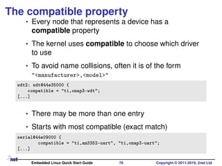 The compatible property
• Every node that represents a device has a
compatible property
• The kernel uses compatible to choose which driver
to use
• To avoid name collisions, often it is of the form
"<manufacturer>,<model>"
wdt2: wdt@44e35000 {
compatible = "ti,omap3-wdt";
[...]
• There may be more than one entry
• Starts with most compatible (exact match)
serial@44e09000 {
compatible = "ti,am3352-uart", "ti,omap3-uart";
[...]
Embedded Linux Quick Start Guide 78 Copyright © 2011-2019, 2net Ltd
 
