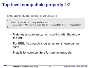 Top-level compatible property 1/2
arch/arm/boot/dts/am335x-boneblack.dts
/ {
model = "TI AM335x BeagleBone Black";
compatible = "ti,am335x-bone-black", "ti,am335x-bone", "ti,am33xx";
};
• Matches a DT_MACHINE_START, starting with the one on
the left
• For BBB, ﬁrst match is on ti,am33xx, shown on next
slide
• Installs function pointers for init_machine, etc
Embedded Linux Quick Start Guide 79 Copyright © 2011-2019, 2net Ltd
 