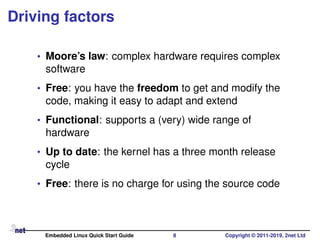 Driving factors
• Moore’s law: complex hardware requires complex
software
• Free: you have the freedom to get and modify the
code, making it easy to adapt and extend
• Functional: supports a (very) wide range of
hardware
• Up to date: the kernel has a three month release
cycle
• Free: there is no charge for using the source code
Embedded Linux Quick Start Guide 8 Copyright © 2011-2019, 2net Ltd
 