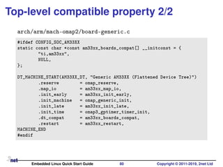 Top-level compatible property 2/2
arch/arm/mach-omap2/board-generic.c
#ifdef CONFIG_SOC_AM33XX
static const char *const am33xx_boards_compat[] __initconst = {
"ti,am33xx",
NULL,
};
DT_MACHINE_START(AM33XX_DT, "Generic AM33XX (Flattened Device Tree)")
.reserve = omap_reserve,
.map_io = am33xx_map_io,
.init_early = am33xx_init_early,
.init_machine = omap_generic_init,
.init_late = am33xx_init_late,
.init_time = omap3_gptimer_timer_init,
.dt_compat = am33xx_boards_compat,
.restart = am33xx_restart,
MACHINE_END
#endif
Embedded Linux Quick Start Guide 80 Copyright © 2011-2019, 2net Ltd
 