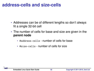 address-cells and size-cells
• Addresses can be of different lengths so don’t always
ﬁt a single 32-bit cell
• The number of cells for base and size are given in the
parent node
• #address-cells - number of cells for base
• #size-cells - number of cells for size
Embedded Linux Quick Start Guide 82 Copyright © 2011-2019, 2net Ltd
 