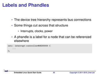 Labels and Phandles
• The device tree hierarchy represents bus connections
• Some things cut across that structure
• Interrupts, clocks, power
• A phandle is a label for a node that can be referenced
elsewhere
intc: interrupt-controller@48200000 {
...
};
Embedded Linux Quick Start Guide 85 Copyright © 2011-2019, 2net Ltd
 