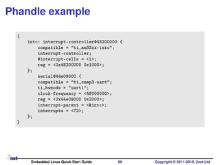 Phandle example
{
intc: interrupt-controller@48200000 {
compatible = "ti,am33xx-intc";
interrupt-controller;
#interrupt-cells = <1>;
reg = <0x48200000 0x1000>;
};
serial@44e09000 {
compatible = "ti,omap3-uart";
ti,hwmods = "uart1";
clock-frequency = <48000000>;
reg = <0x44e09000 0x2000>;
interrupt-parent = <&intc>;
interrupts = <72>;
};
}
Embedded Linux Quick Start Guide 86 Copyright © 2011-2019, 2net Ltd
 