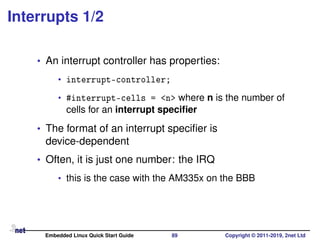 Interrupts 1/2
• An interrupt controller has properties:
• interrupt-controller;
• #interrupt-cells = <n> where n is the number of
cells for an interrupt speciﬁer
• The format of an interrupt speciﬁer is
device-dependent
• Often, it is just one number: the IRQ
• this is the case with the AM335x on the BBB
Embedded Linux Quick Start Guide 89 Copyright © 2011-2019, 2net Ltd
 