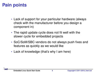 Pain points
• Lack of support for your particular hardware (always
check with the manufacturer before you design a
component in)
• The rapid update cycle does not ﬁt well with the
slower cycle for embedded projects
• SoC/SoM/SBC vendors do not always push ﬁxes and
features as quickly as we would like
• Lack of knowledge (that’s why I am here)
Embedded Linux Quick Start Guide 9 Copyright © 2011-2019, 2net Ltd
 