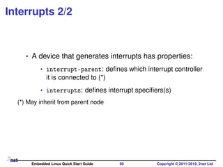 Interrupts 2/2
• A device that generates interrupts has properties:
• interrupt-parent: deﬁnes which interrupt controller
it is connected to (*)
• interrupts: deﬁnes interrupt speciﬁers(s)
(*) May inherit from parent node
Embedded Linux Quick Start Guide 90 Copyright © 2011-2019, 2net Ltd
 