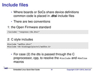 Include ﬁles
• Where boards or SoCs share device deﬁnitions
common code is placed in .dtsi include ﬁles
• There are two conventions
1: the Open Firmware standard
/include/ "vexpress-v2m.dtsi"
2: C style includes
#include "am33xx.dtsi"
#include <dt-bindings/pinctrl/am33xx.h>
• For case (2) the dts is passed through the C
preprocessor, cpp, to resolve the #include and #define
macros
Embedded Linux Quick Start Guide 91 Copyright © 2011-2019, 2net Ltd
 