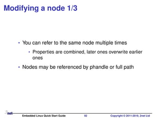 Modifying a node 1/3
• You can refer to the same node multiple times
• Properties are combined, later ones overwrite earlier
ones
• Nodes may be referenced by phandle or full path
Embedded Linux Quick Start Guide 92 Copyright © 2011-2019, 2net Ltd
 