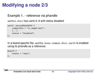 Modifying a node 2/3
Example 1. - reference via phandle
am33xx.dtsi has uarts 0..6 with status disabled
uart0: serial@44e09000 {
compatible = "ti,omap3-uart";
[...]
status = "disabled";
};
In a board-speciﬁc ﬁle, am335x-bone-common.dtsi, uart0 is enabled
using its phandle as a reference:
&uart0 {
status = "okay";
};
Embedded Linux Quick Start Guide 93 Copyright © 2011-2019, 2net Ltd
 