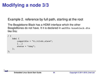 Modifying a node 3/3
Example 2. reference by full path, starting at the root
The Beaglebone Black has a HDMI interface which the other
BeagleBones do not have. It it is declared in am335x-boneblack.dts
like this:
/ {
hdmi {
compatible = "ti,tilcdc,slave";
[...]
status = "okay";
};
};
Embedded Linux Quick Start Guide 94 Copyright © 2011-2019, 2net Ltd
 