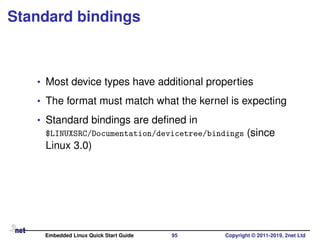Standard bindings
• Most device types have additional properties
• The format must match what the kernel is expecting
• Standard bindings are deﬁned in
$LINUXSRC/Documentation/devicetree/bindings (since
Linux 3.0)
Embedded Linux Quick Start Guide 95 Copyright © 2011-2019, 2net Ltd
 