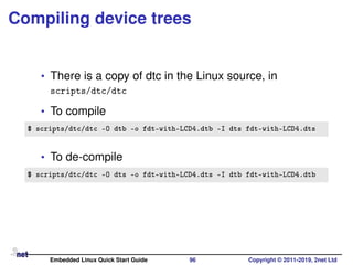 Compiling device trees
• There is a copy of dtc in the Linux source, in
scripts/dtc/dtc
• To compile
$ scripts/dtc/dtc -O dtb -o fdt-with-LCD4.dtb -I dts fdt-with-LCD4.dts
• To de-compile
$ scripts/dtc/dtc -O dts -o fdt-with-LCD4.dts -I dtb fdt-with-LCD4.dtb
Embedded Linux Quick Start Guide 96 Copyright © 2011-2019, 2net Ltd
 
