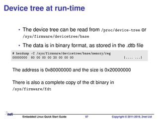 Device tree at run-time
• The device tree can be read from /proc/device-tree or
/sys/firmware/devicetree/base
• The data is in binary format, as stored in the .dtb ﬁle
# hexdump -C /sys/firmware/devicetree/base/memory/reg
00000000 80 00 00 00 20 00 00 00 |.... ...|
The address is 0x80000000 and the size is 0x20000000
There is also a complete copy of the dt binary in
/sys/firmware/fdt
Embedded Linux Quick Start Guide 97 Copyright © 2011-2019, 2net Ltd
 