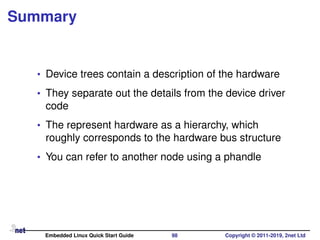 Summary
• Device trees contain a description of the hardware
• They separate out the details from the device driver
code
• The represent hardware as a hierarchy, which
roughly corresponds to the hardware bus structure
• You can refer to another node using a phandle
Embedded Linux Quick Start Guide 98 Copyright © 2011-2019, 2net Ltd
 
