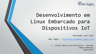 Desenvolvimento em
Linux Embarcado para
Dispositivos IoT
Fernando Luiz Cola
Emc Logic – fernando.cola@emc-logic.com
I – Inside Fábrica de Aplicativos – Uninove
Campus Memorial
18/11/2017
 