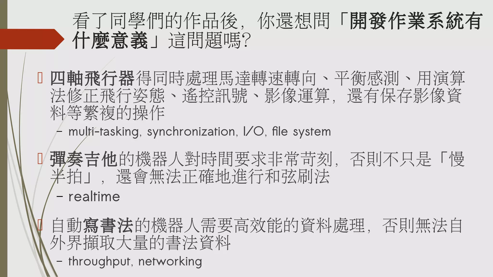 看了同學們的作品後，你還想問「開發作業系統有
什麼意義」這問題嗎？
 四軸飛行器得同時處理馬達轉速轉向、平衡感測、用演算
法修正飛行姿態、遙控訊號、影像運算，還有保存影像資
料等繁複的操作
–

multi-tasking, synchronization, I/O, file system

 彈奏吉他的機器人對時間要求非常苛刻，否則不只是「慢
半拍」，還會無法正確地進行和弦刷法
–

realtime

 自動寫書法的機器人需要高效能的資料處理，否則無法自
外界擷取大量的書法資料
–

throughput, networking

 