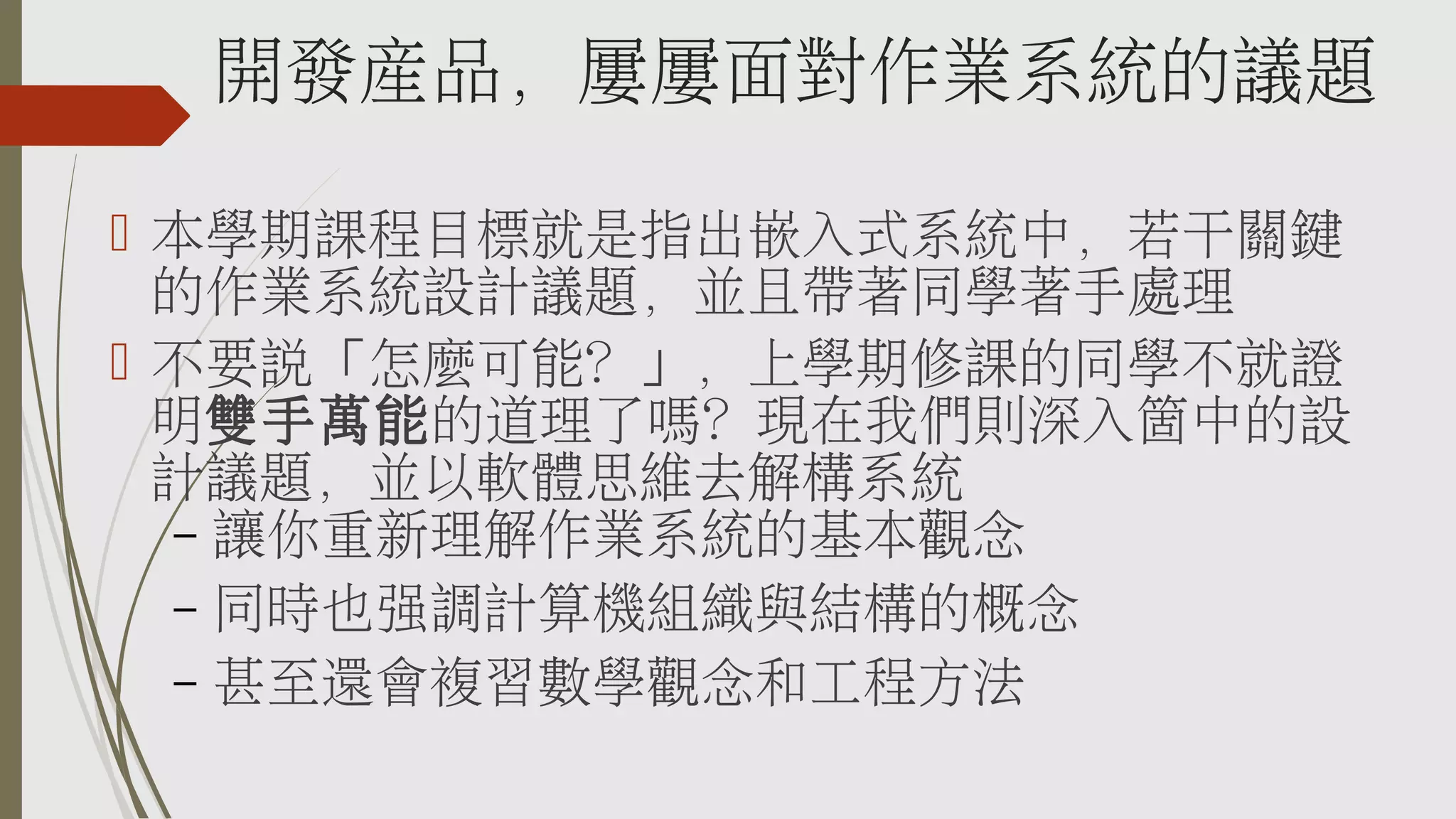 開發產品，屢屢面對作業系統的議題
 本學期課程目標就是指出嵌入式系統中，若干關鍵
的作業系統設計議題，並且帶著同學著手處理
 不要說「怎麼可能？」，上學期修課的同學不就證
明雙手萬能的道理了嗎？現在我們則深入箇中的設
計議題，並以軟體思維去解構系統
– 讓你重新理解作業系統的基本觀念
– 同時也強調計算機組織與結構的概念
– 甚至還會複習數學觀念和工程方法

 