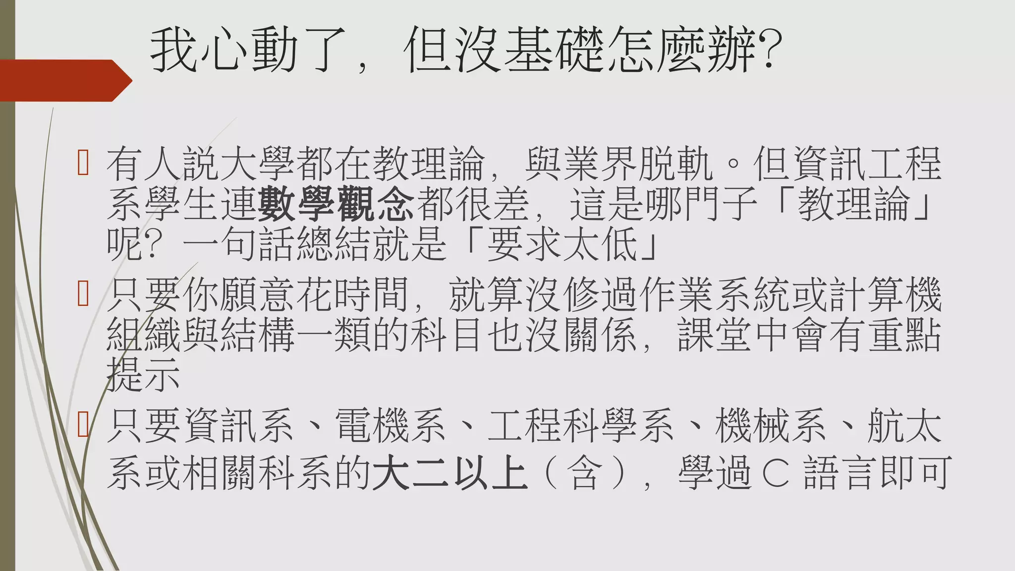 我心動了，但沒基礎怎麼辦？
 有人說大學都在教理論，與業界脫軌。但資訊工程
系學生連數學觀念都很差，這是哪門子「教理論」
呢？一句話總結就是「要求太低」
 只要你願意花時間，就算沒修過作業系統或計算機
組織與結構一類的科目也沒關係，課堂中會有重點
提示
 只要資訊系、電機系、工程科學系、機械系、航太
系或相關科系的大二以上 ( 含 ) ，學過 C 語言即可

 