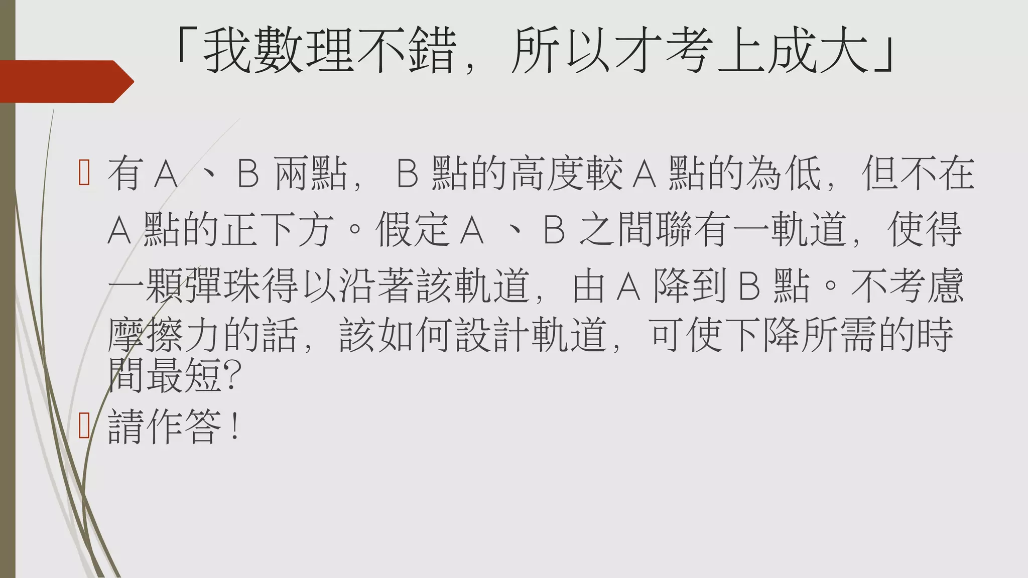 「我數理不錯，所以才考上成大」
 有 A 、 B 兩點， B 點的高度較 A 點的為低，但不在
A 點的正下方。假定 A 、 B 之間聯有一軌道，使得
一顆彈珠得以沿著該軌道，由 A 降到 B 點。不考慮
摩擦力的話，該如何設計軌道，可使下降所需的時
間最短？
 請作答！

 