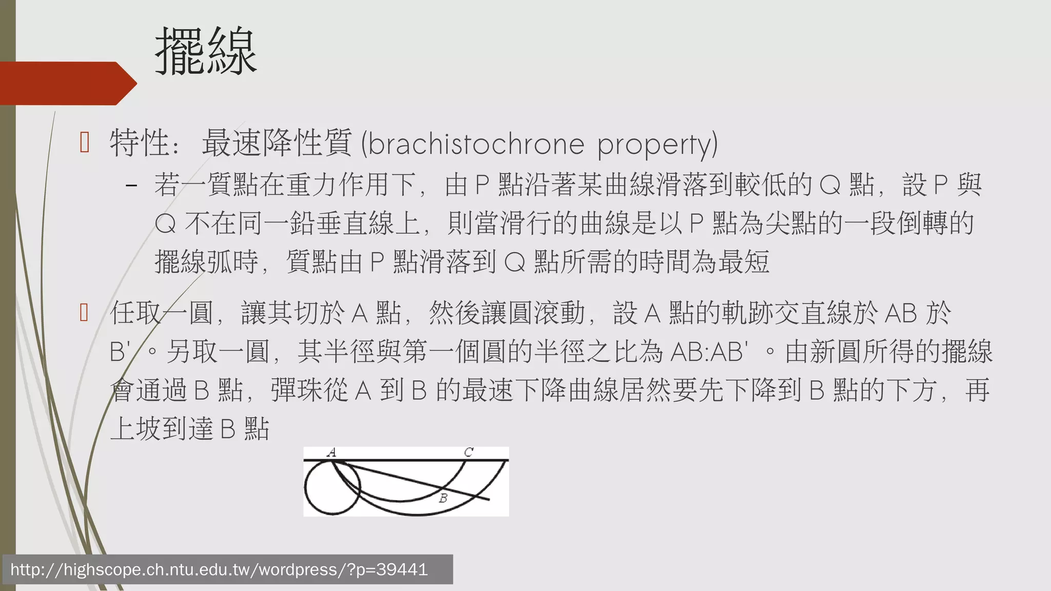 擺線
 特性：最速降性質 (brachistochrone property)
–

若一質點在重力作用下，由 P 點沿著某曲線滑落到較低的 Q 點，設 P 與
Q 不在同一鉛垂直線上，則當滑行的曲線是以 P 點為尖點的一段倒轉的
擺線弧時，質點由 P 點滑落到 Q 點所需的時間為最短

 任取一圓，讓其切於 A 點，然後讓圓滾動，設 A 點的軌跡交直線於 AB 於
B' 。另取一圓，其半徑與第一個圓的半徑之比為 AB:AB' 。由新圓所得的擺線
會通過 B 點，彈珠從 A 到 B 的最速下降曲線居然要先下降到 B 點的下方，再
上坡到達 B 點

http://highscope.ch.ntu.edu.tw/wordpress/?p=39441

 