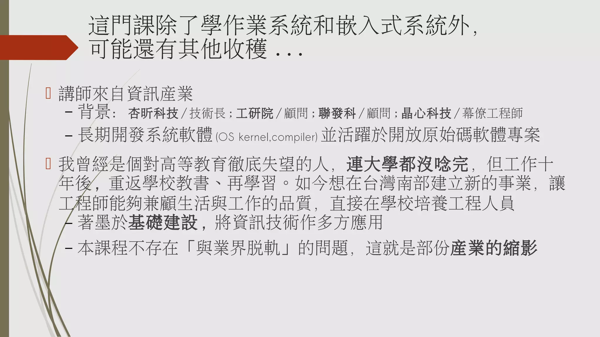 這門課除了學作業系統和嵌入式系統外，
可能還有其他收穫 ...
 講師來自資訊產業
– 背景：杏昕科技 / 技術長 ; 工研院 / 顧問 ; 聯發科 / 顧問 ; 晶心科技 / 幕僚工程師
– 長期開發系統軟體 (OS kernel,compiler) 並活躍於開放原始碼軟體專案
 我曾經是個對高等教育徹底失望的人，連大學都沒唸完，但工作十
年後 , 重返學校教書、再學習。如今想在台灣南部建立新的事業，讓
工程師能夠兼顧生活與工作的品質，直接在學校培養工程人員
– 著墨於基礎建設 , 將資訊技術作多方應用
–

本課程不存在「與業界脫軌」的問題，這就是部份產業的縮影

 