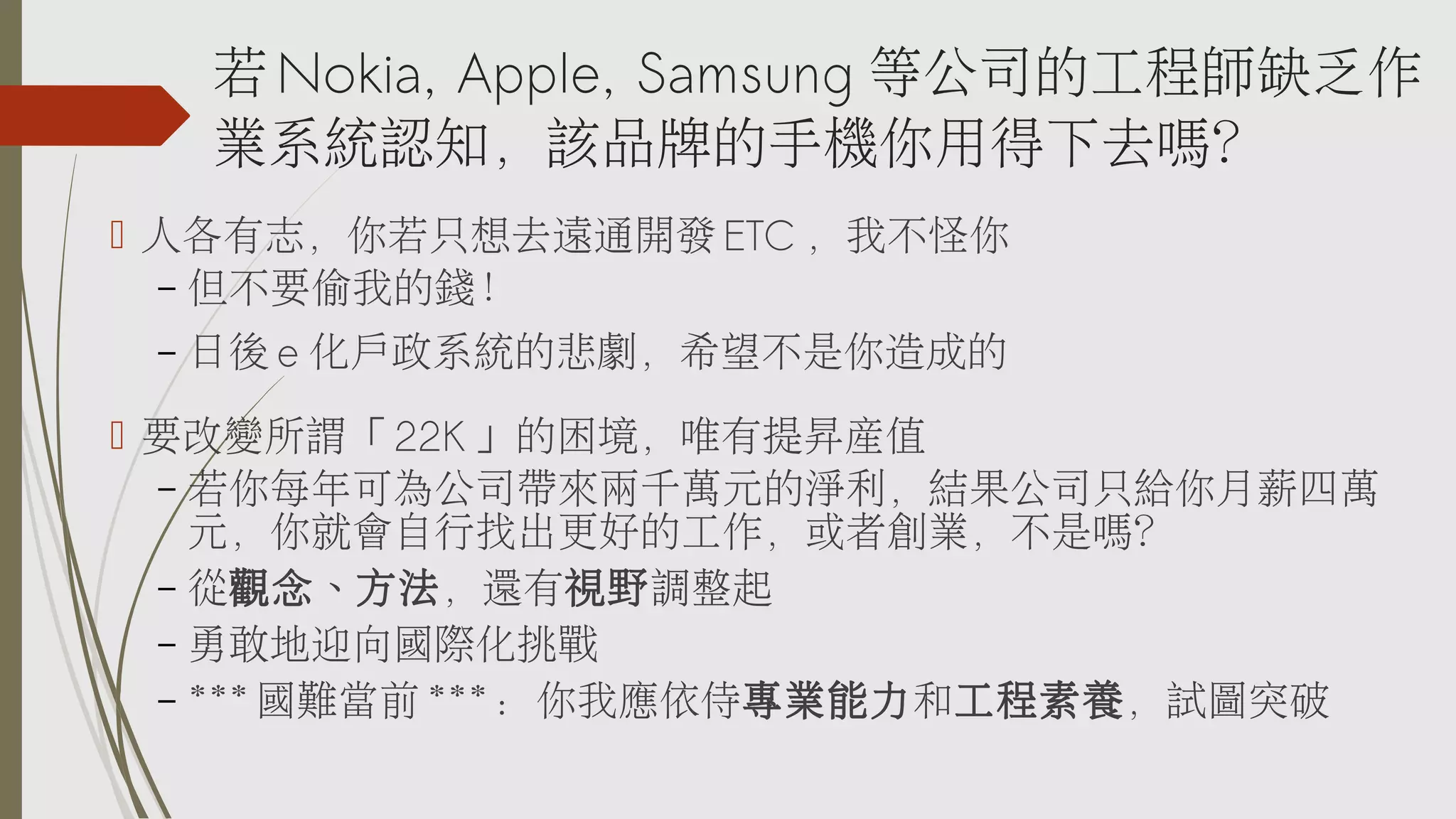 若 Nokia, Apple, Samsung 等公司的工程師缺乏作
業系統認知，該品牌的手機你用得下去嗎？
 人各有志，你若只想去遠通開發 ETC ，我不怪你
– 但不要偷我的錢！
–

日後 e 化戶政系統的悲劇，希望不是你造成的

 要改變所謂「 22K 」的困境，唯有提昇產值
– 若你每年可為公司帶來兩千萬元的淨利，結果公司只給你月薪四萬
元，你就會自行找出更好的工作，或者創業，不是嗎？
– 從觀念、方法，還有視野調整起
– 勇敢地迎向國際化挑戰
– *** 國難當前 *** ：你我應依侍專業能力和工程素養，試圖突破

 