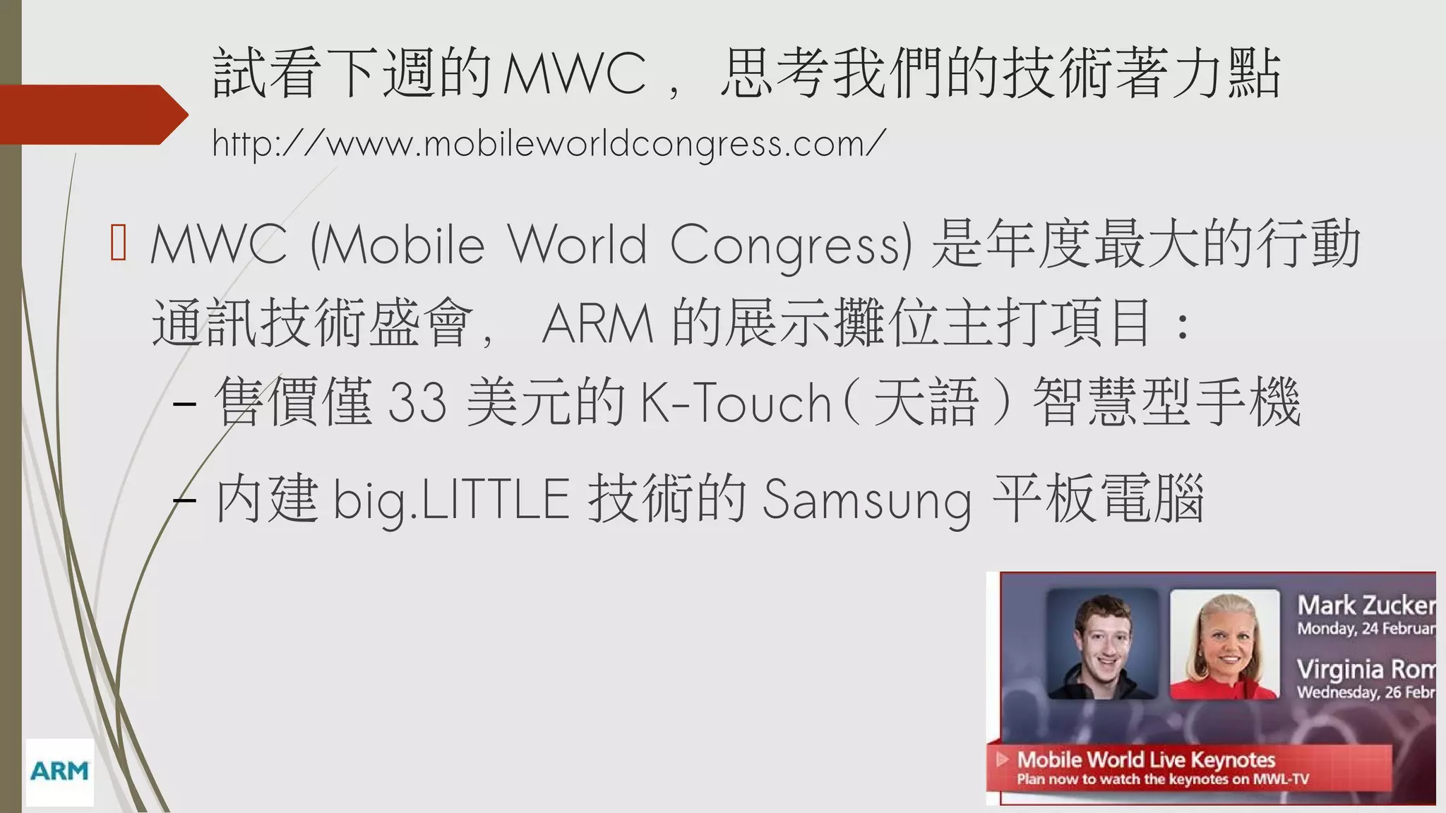 試看下週的 MWC ，思考我們的技術著力點
http://www.mobileworldcongress.com/

 MWC (Mobile World Congress) 是年度最大的行動
通訊技術盛會， ARM 的展示攤位主打項目 :
– 售價僅 33 美元的 K-Touch( 天語 ) 智慧型手機
–

內建 big.LITTLE 技術的 Samsung 平板電腦

 