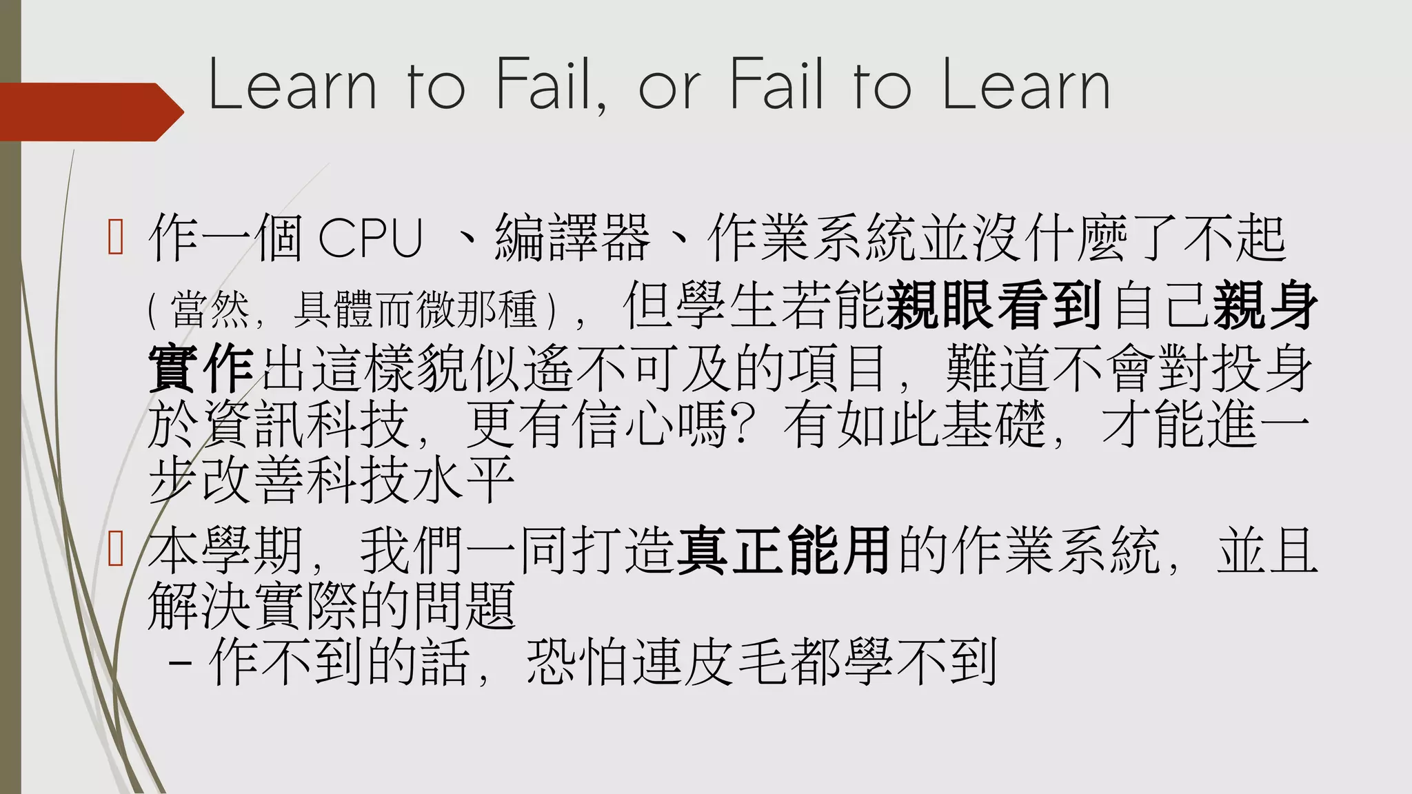 Learn to Fail, or Fail to Learn
 作一個 CPU 、編譯器、作業系統並沒什麼了不起
( 當然，具體而微那種 ) ，但學生若能親眼看到自己親身
實作出這樣貌似遙不可及的項目，難道不會對投身
於資訊科技，更有信心嗎？有如此基礎，才能進一
步改善科技水平
 本學期，我們一同打造真正能用的作業系統，並且
解決實際的問題
– 作不到的話，恐怕連皮毛都學不到

 