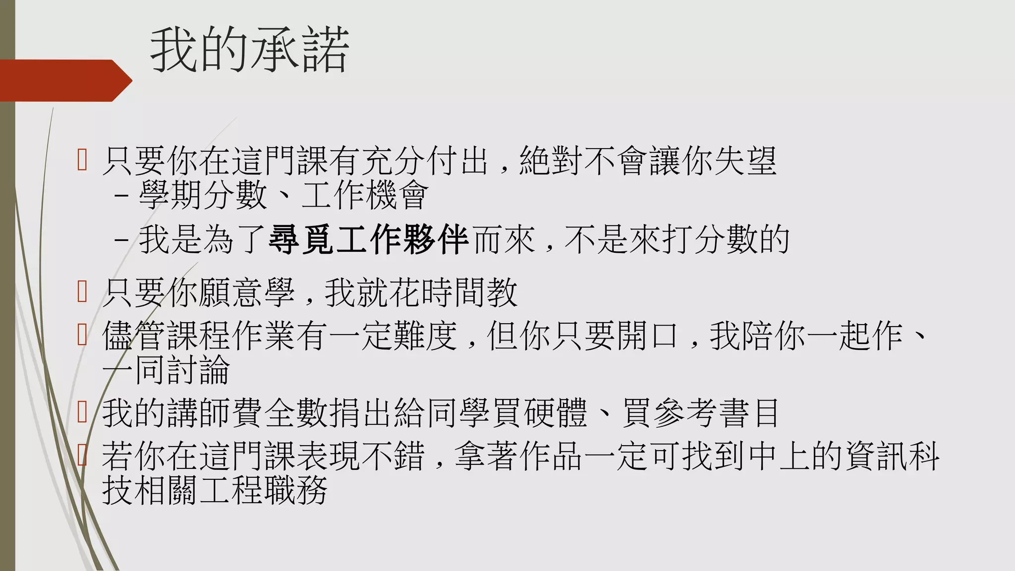 我的承諾
 只要你在這門課有充分付出 , 絕對不會讓你失望
– 學期分數、工作機會
– 我是為了尋覓工作夥伴而來 , 不是來打分數的
 只要你願意學 , 我就花時間教
 儘管課程作業有一定難度 , 但你只要開口 , 我陪你一起作、
一同討論
 我的講師費全數捐出給同學買硬體、買參考書目
 若你在這門課表現不錯 , 拿著作品一定可找到中上的資訊科
技相關工程職務

 