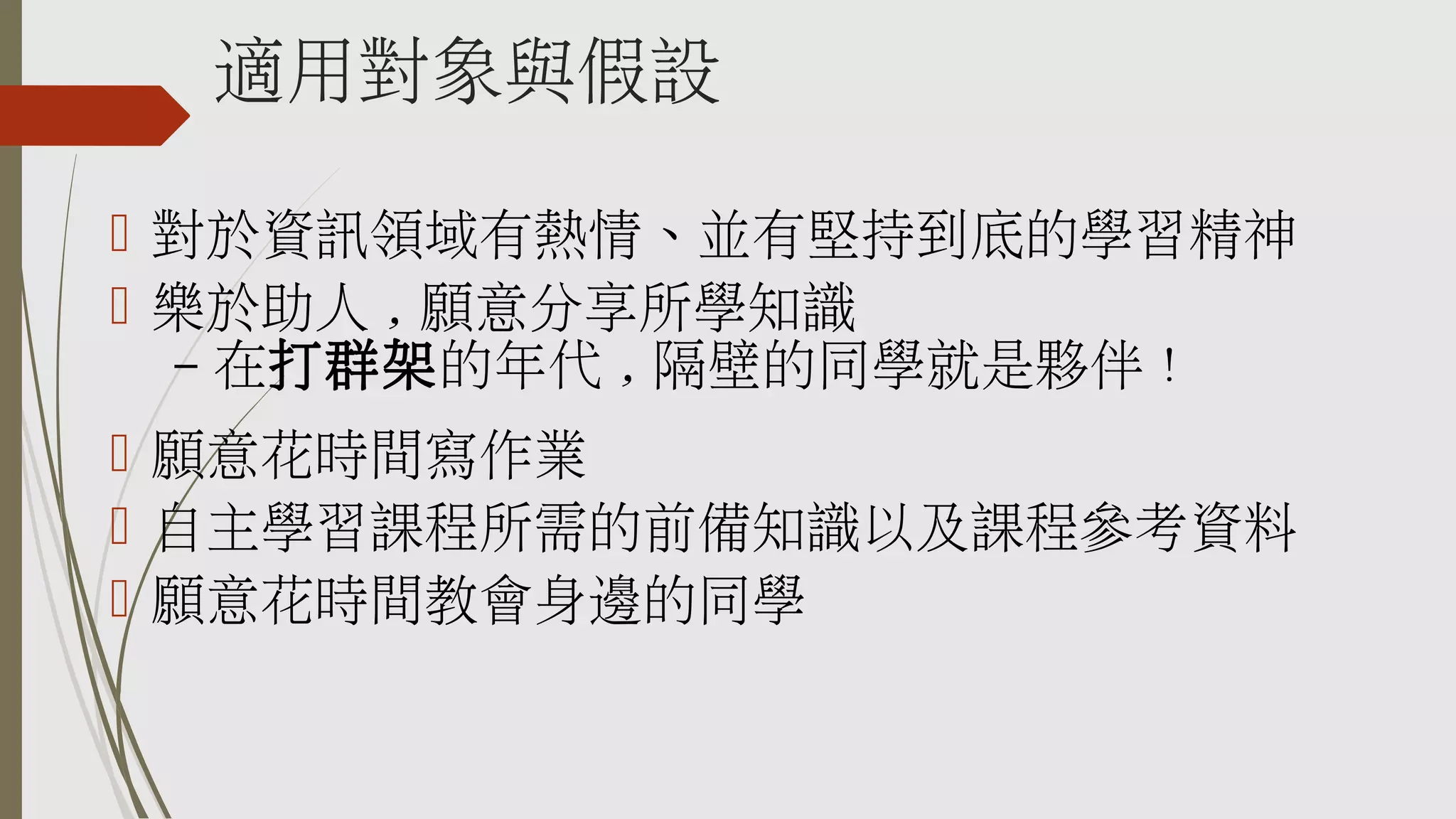 適用對象與假設
 對於資訊領域有熱情、並有堅持到底的學習精神
 樂於助人 , 願意分享所學知識
– 在打群架的年代 , 隔壁的同學就是夥伴 !
 願意花時間寫作業
 自主學習課程所需的前備知識以及課程參考資料
 願意花時間教會身邊的同學

 
