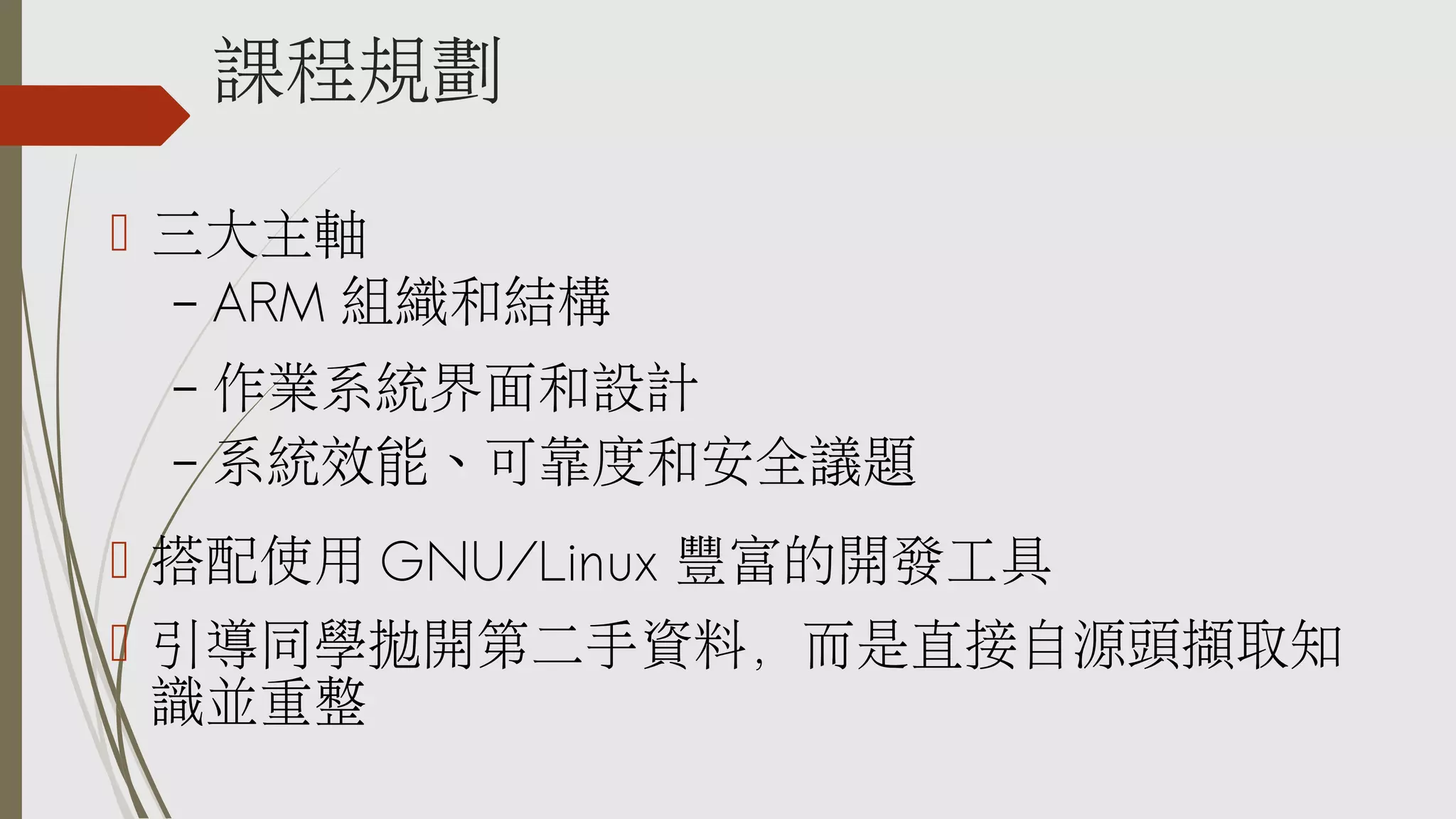 課程規劃
 三大主軸
– ARM 組織和結構

作業系統界面和設計
– 系統效能、可靠度和安全議題
–

 搭配使用 GNU/Linux 豐富的開發工具
 引導同學拋開第二手資料，而是直接自源頭擷取知
識並重整

 