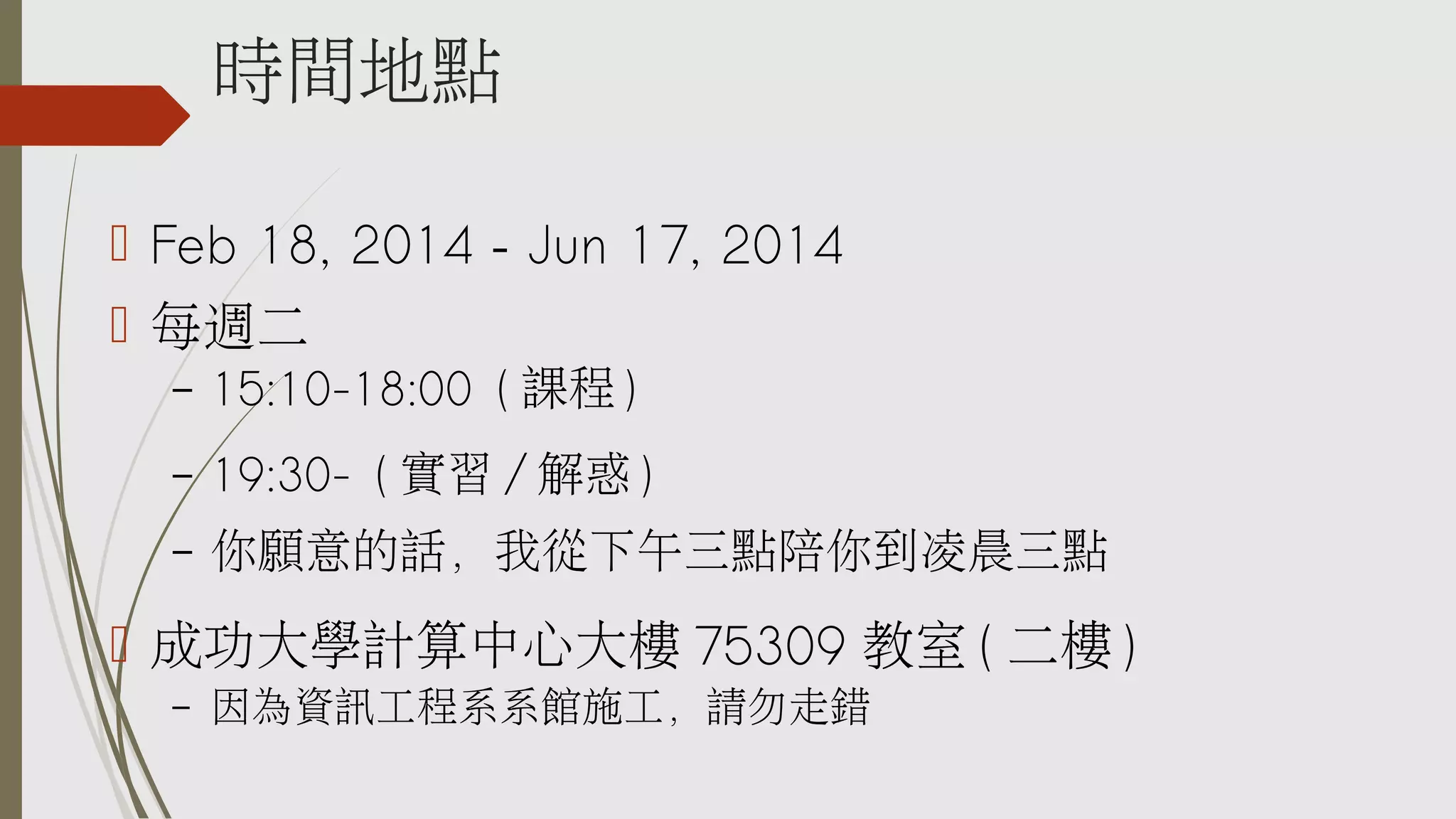 時間地點
 Feb 18, 2014 – Jun 17, 2014
 每週二
–

15:10-18:00 ( 課程 )

–

19:30- ( 實習 / 解惑 )

–

你願意的話，我從下午三點陪你到凌晨三點

 成功大學計算中心大樓 75309 教室 ( 二樓 )
–

因為資訊工程系系館施工，請勿走錯

 
