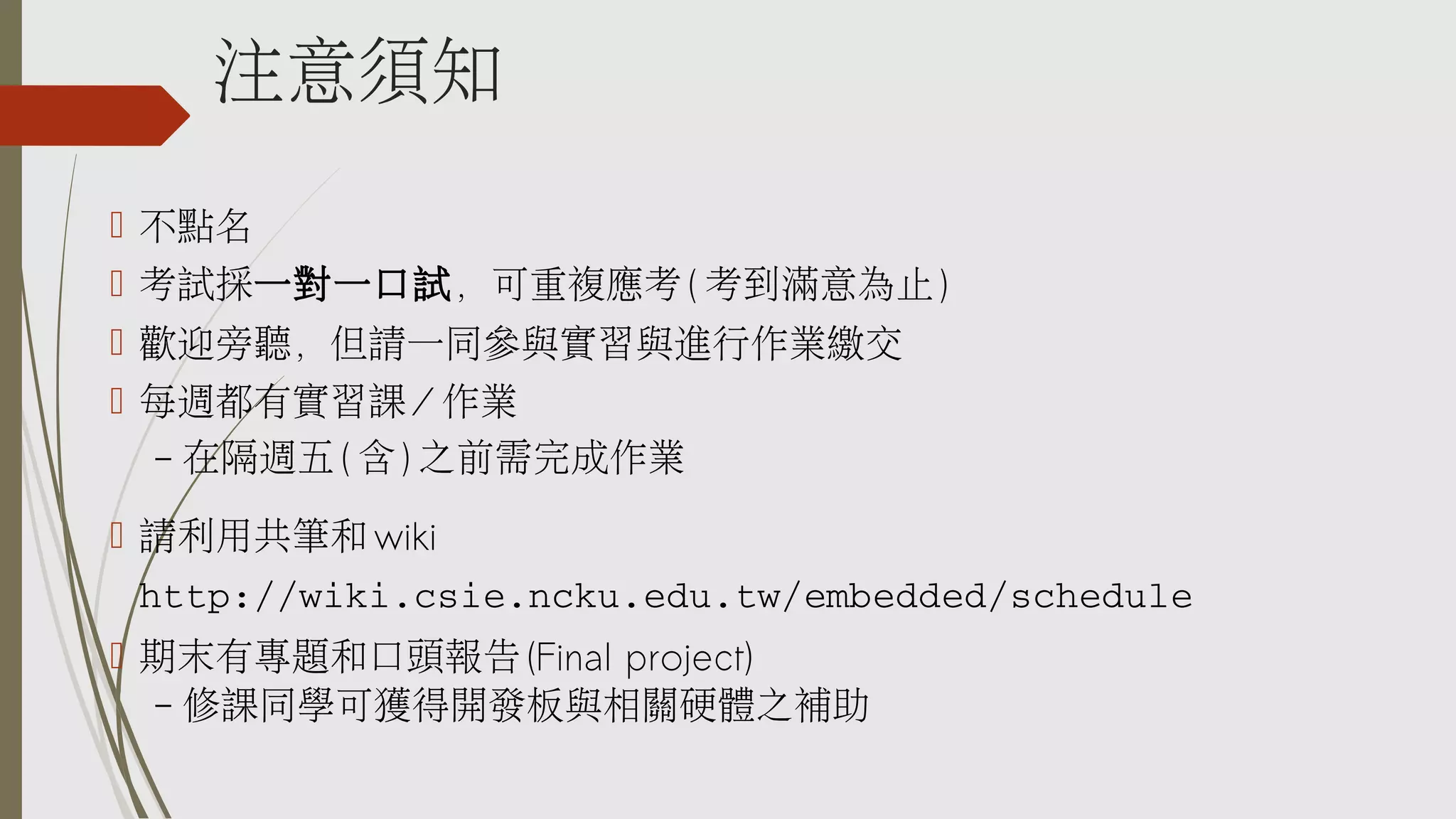 注意須知
 不點名
 考試採一對一口試，可重複應考 ( 考到滿意為止 )
 歡迎旁聽，但請一同參與實習與進行作業繳交
 每週都有實習課 / 作業
–

在隔週五 ( 含 ) 之前需完成作業

 請利用共筆和 wiki
http://wiki.csie.ncku.edu.tw/embedded/schedule
 期末有專題和口頭報告 (Final project)
– 修課同學可獲得開發板與相關硬體之補助

 