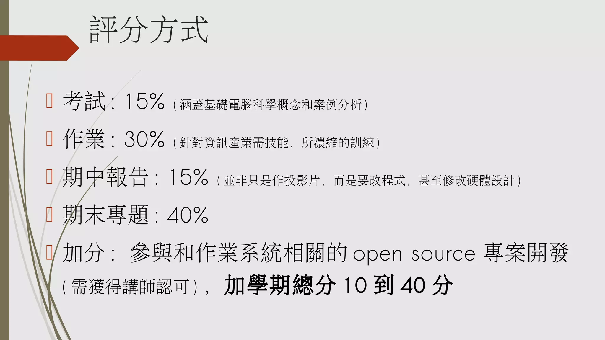 評分方式
 考試 : 15%

( 涵蓋基礎電腦科學概念和案例分析 )

 作業 : 30%

( 針對資訊產業需技能，所濃縮的訓練 )

 期中報告 : 15%

( 並非只是作投影片，而是要改程式，甚至修改硬體設計 )

 期末專題 : 40%
 加分 : 參與和作業系統相關的 open source 專案開發
( 需獲得講師認可 ) ，加學期總分 10 到 40 分

 