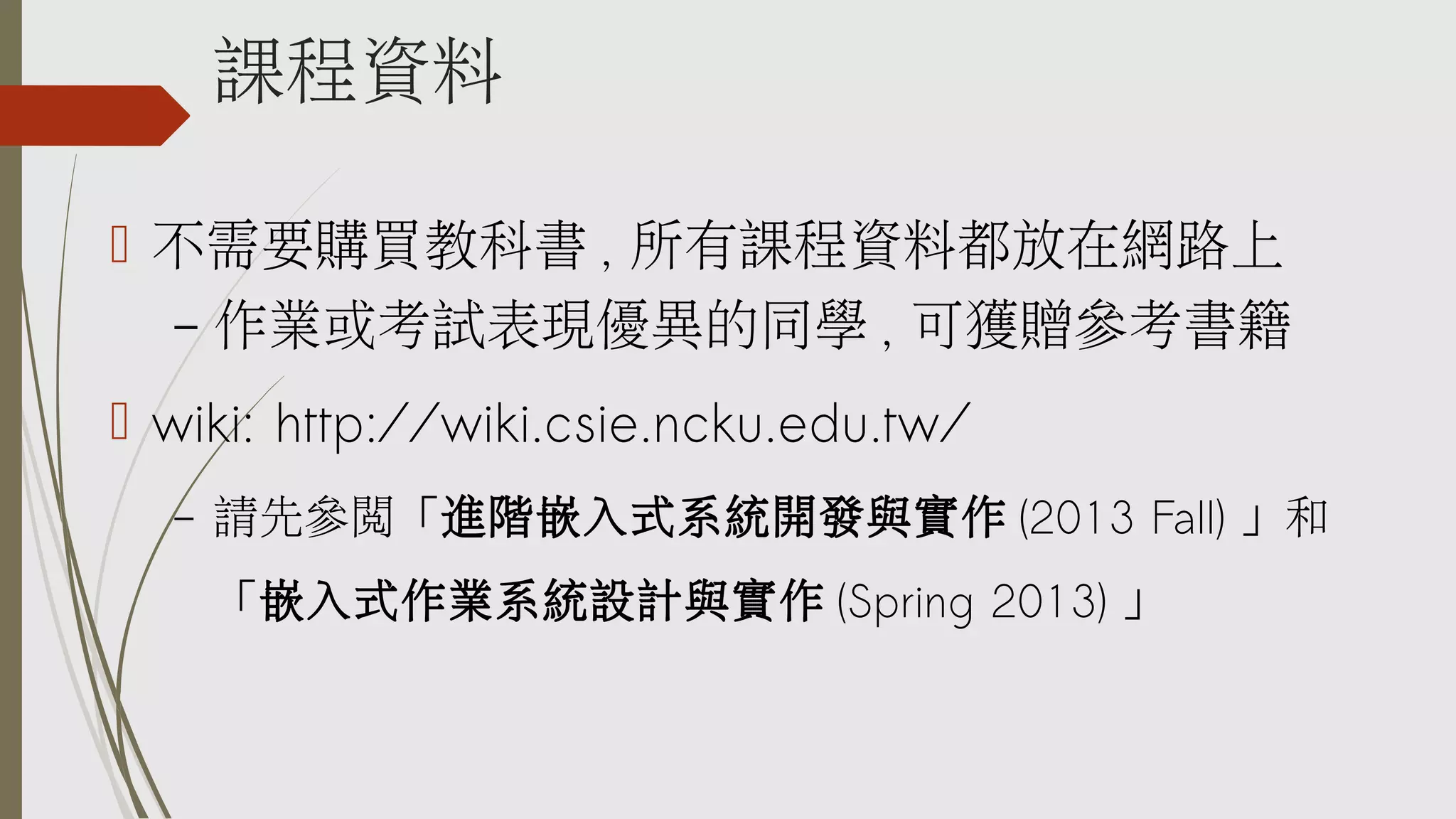 課程資料
 不需要購買教科書 , 所有課程資料都放在網路上
– 作業或考試表現優異的同學 , 可獲贈參考書籍
 wiki: http://wiki.csie.ncku.edu.tw/
–

請先參閱「進階嵌入式系統開發與實作 (2013 Fall) 」和
「嵌入式作業系統設計與實作 (Spring 2013) 」

 