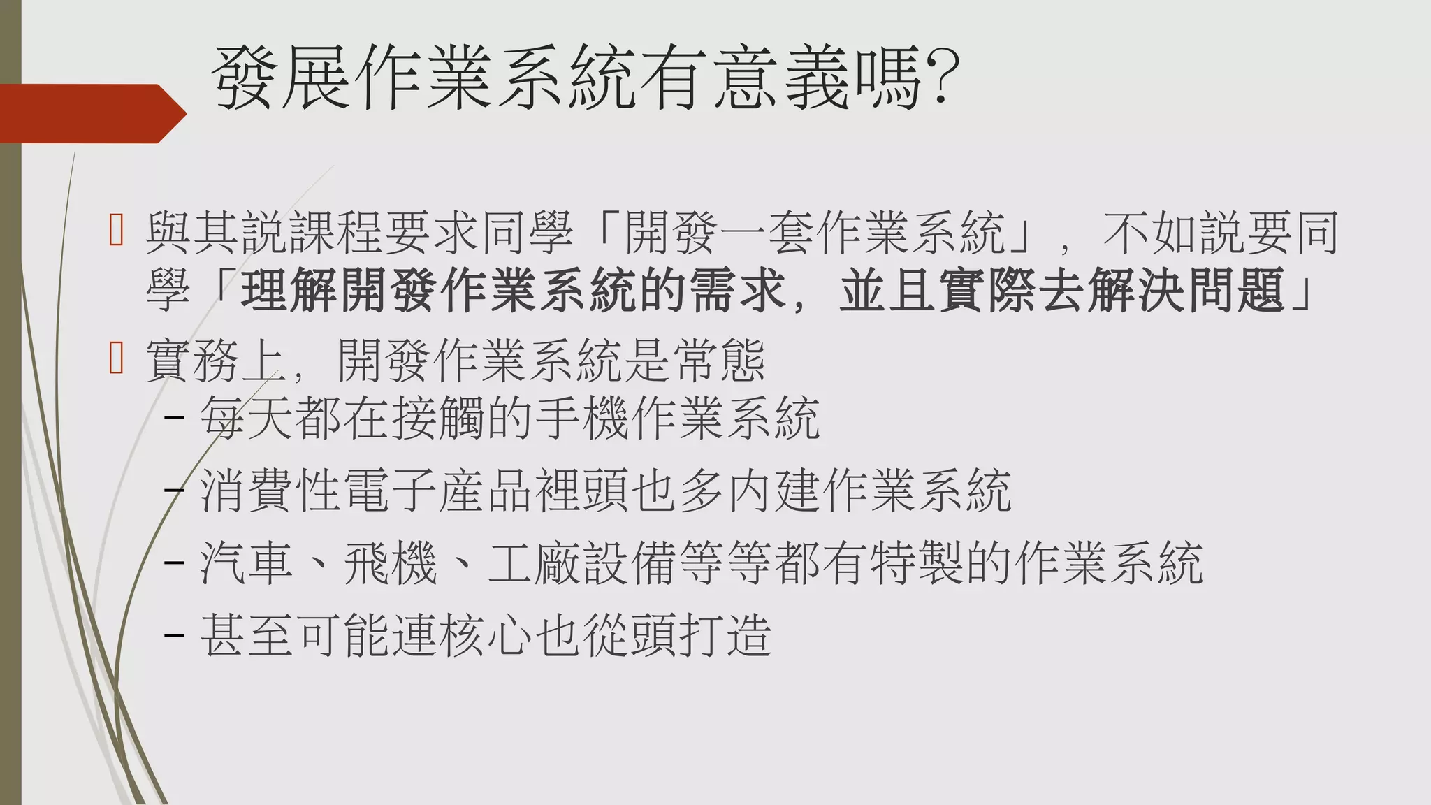 發展作業系統有意義嗎？
 與其說課程要求同學「開發一套作業系統」，不如說要同
學「理解開發作業系統的需求，並且實際去解決問題」
 實務上，開發作業系統是常態
– 每天都在接觸的手機作業系統
–

消費性電子產品裡頭也多內建作業系統

–

汽車、飛機、工廠設備等等都有特製的作業系統

–

甚至可能連核心也從頭打造

 