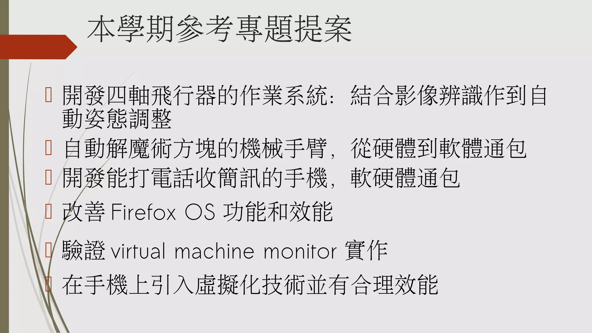 本學期參考專題提案
 開發四軸飛行器的作業系統：結合影像辨識作到自
動姿態調整
 自動解魔術方塊的機械手臂，從硬體到軟體通包
 開發能打電話收簡訊的手機，軟硬體通包
 改善 Firefox OS 功能和效能
 驗證 virtual machine monitor 實作
 在手機上引入虛擬化技術並有合理效能

 