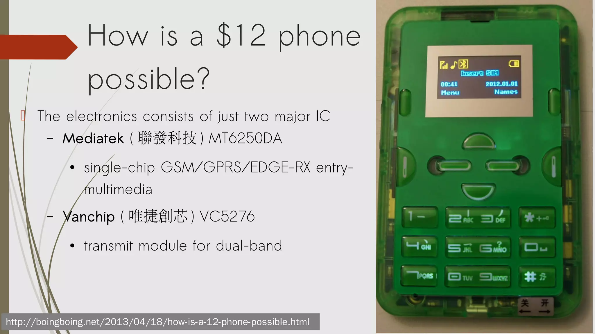 How is a $12 phone
possible?
 The electronics consists of just two major IC
– Mediatek ( 聯發科技 ) MT6250DA
●

–

single-chip GSM/GPRS/EDGE-RX entrymultimedia

Vanchip ( 唯捷創芯 ) VC5276
●

transmit module for dual-band

http://boingboing.net/2013/04/18/how-is-a-12-phone-possible.html

 